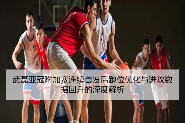 武磊亚冠附加赛连续首发后跑位优化与进攻数据回升的深度解析