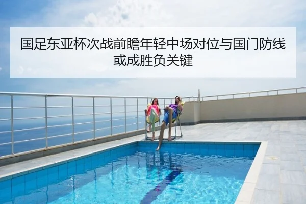 国足东亚杯次战前瞻年轻中场对位与国门防线或成胜负关键
