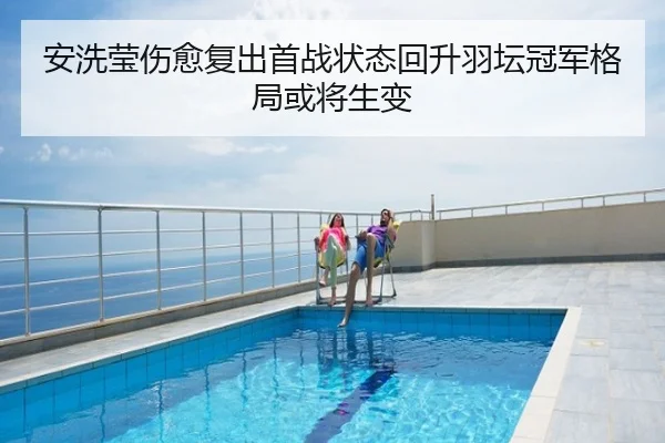 安洗莹伤愈复出首战状态回升羽坛冠军格局或将生变