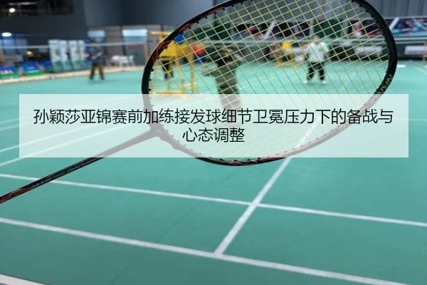 孙颖莎亚锦赛前加练接发球细节卫冕压力下的备战与心态调整